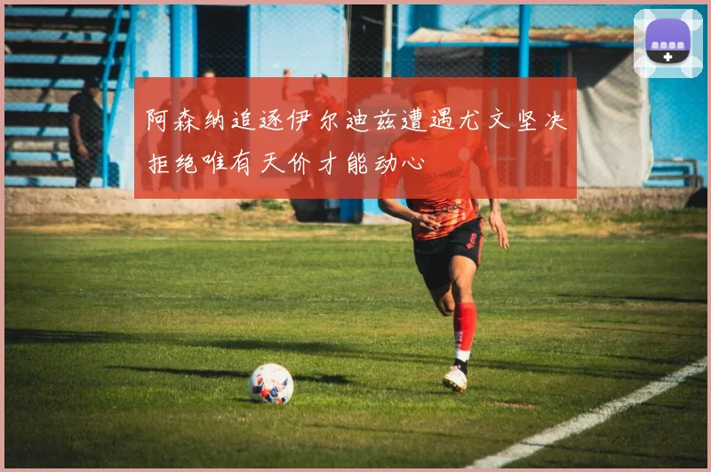 阿森纳追逐伊尔迪兹遭遇尤文坚决拒绝唯有天价才能动心