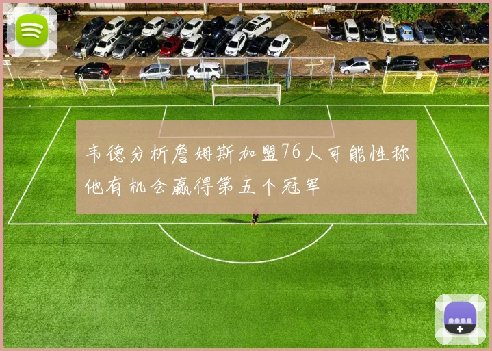 韦德分析詹姆斯加盟76人可能性称他有机会赢得第五个冠军