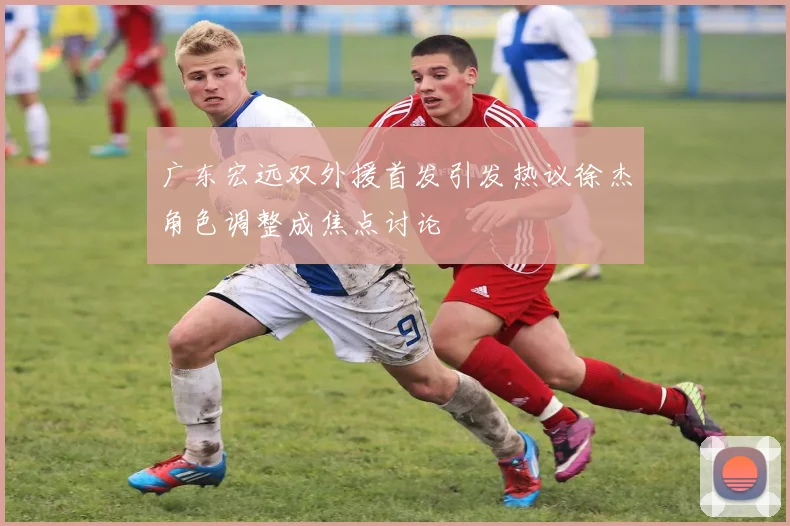 广东宏远双外援首发引发热议徐杰角色调整成焦点讨论
