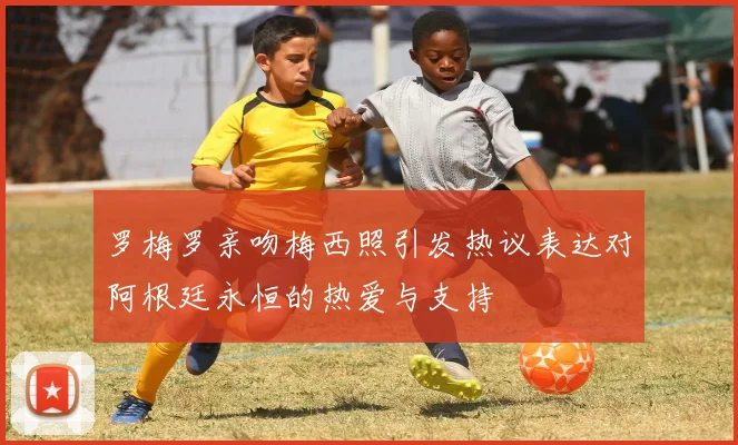 罗梅罗亲吻梅西照引发热议表达对阿根廷永恒的热爱与支持