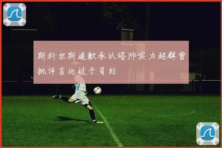 斯科尔斯道歉承认塔帅实力超群曾批评言论过于苛刻