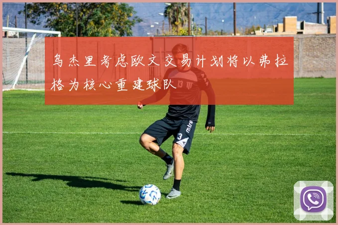 乌杰里考虑欧文交易计划将以弗拉格为核心重建球队
