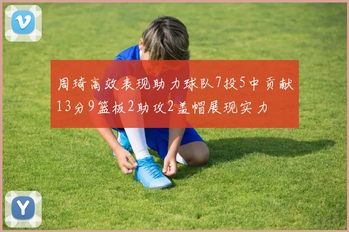 周琦高效表现助力球队7投5中贡献13分9篮板2助攻2盖帽展现实力