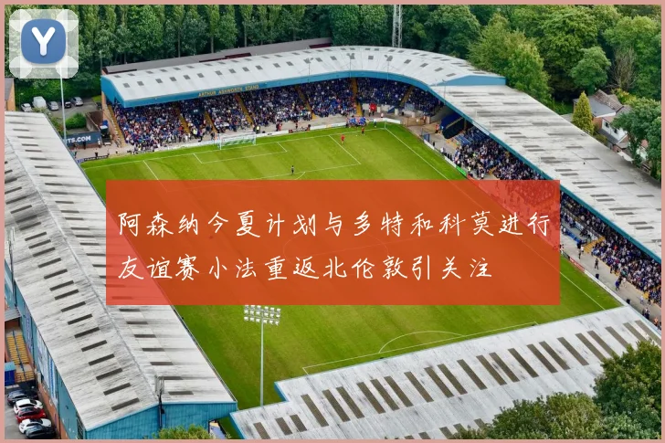 阿森纳今夏计划与多特和科莫进行友谊赛小法重返北伦敦引关注