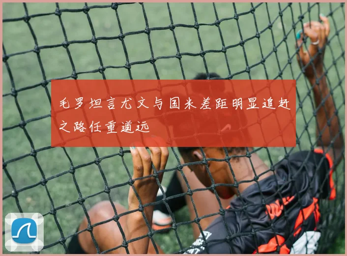 毛罗坦言尤文与国米差距明显追赶之路任重道远