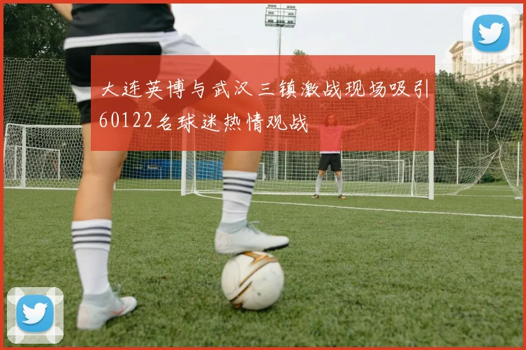 大连英博与武汉三镇激战现场吸引60122名球迷热情观战