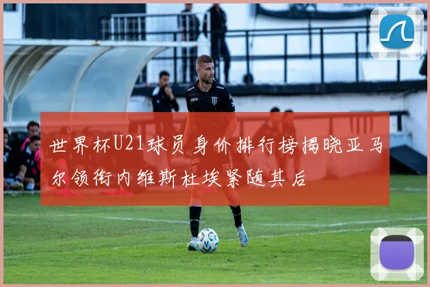 世界杯U21球员身价排行榜揭晓亚马尔领衔内维斯杜埃紧随其后