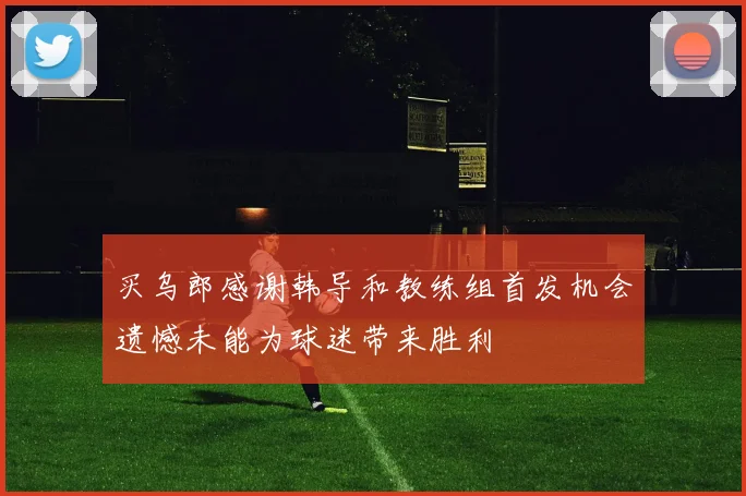 买乌郎感谢韩导和教练组首发机会遗憾未能为球迷带来胜利
