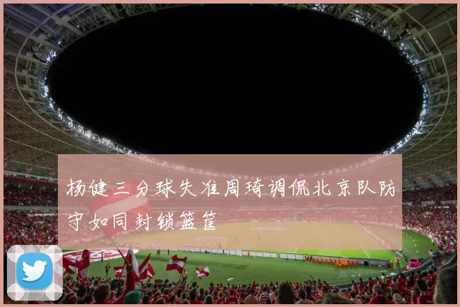 杨健三分球失准周琦调侃北京队防守如同封锁篮筐