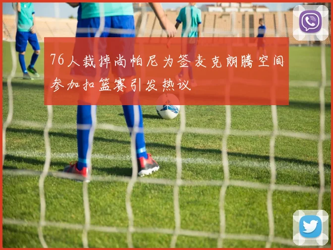 76人裁掉尚帕尼为签麦克朗腾空间参加扣篮赛引发热议