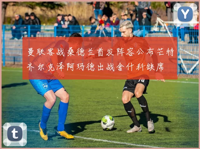 曼联客战桑德兰首发阵容公布芒特齐尔克泽阿玛德出战舍什科缺席