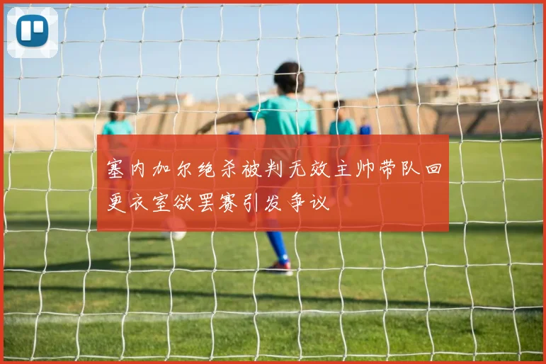 塞内加尔绝杀被判无效主帅带队回更衣室欲罢赛引发争议