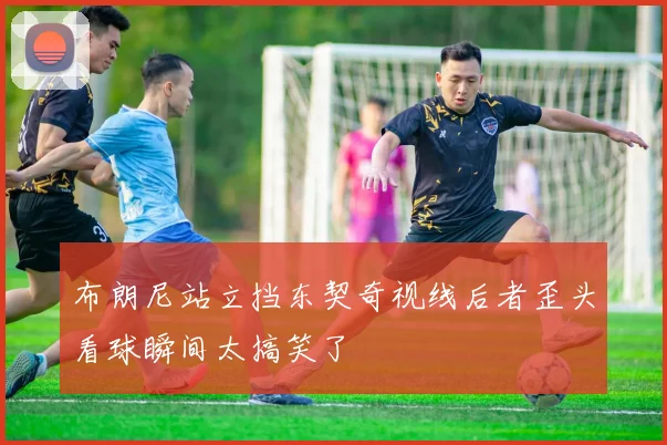布朗尼站立挡东契奇视线后者歪头看球瞬间太搞笑了